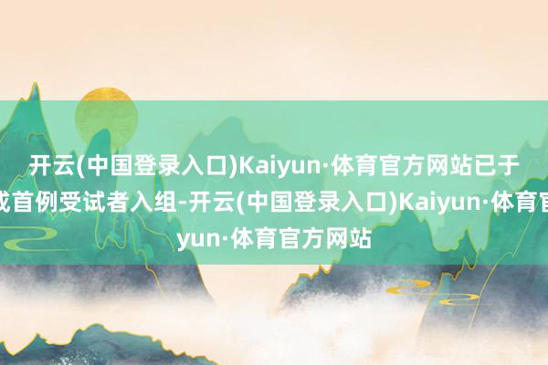 开云(中国登录入口)Kaiyun·体育官方网站已于近日完成首例受试者入组-开云(中国登录入口)Kaiyun·体育官方网站