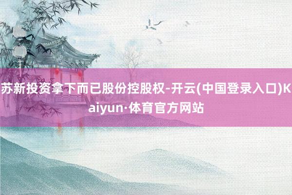 苏新投资拿下而已股份控股权-开云(中国登录入口)Kaiyun·体育官方网站