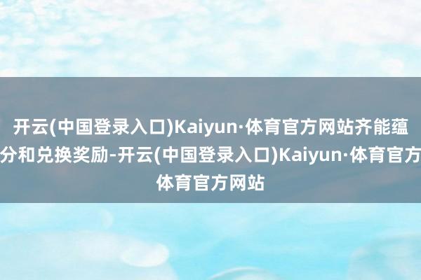 开云(中国登录入口)Kaiyun·体育官方网站齐能蕴蓄积分和兑换奖励-开云(中国登录入口)Kaiyun·体育官方网站