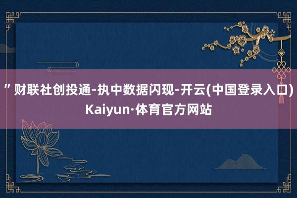 ”　　财联社创投通-执中数据闪现-开云(中国登录入口)Kaiyun·体育官方网站