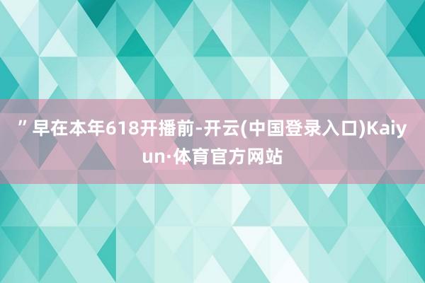 ”早在本年618开播前-开云(中国登录入口)Kaiyun·体育官方网站