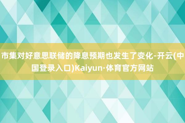 市集对好意思联储的降息预期也发生了变化-开云(中国登录入口)Kaiyun·体育官方网站