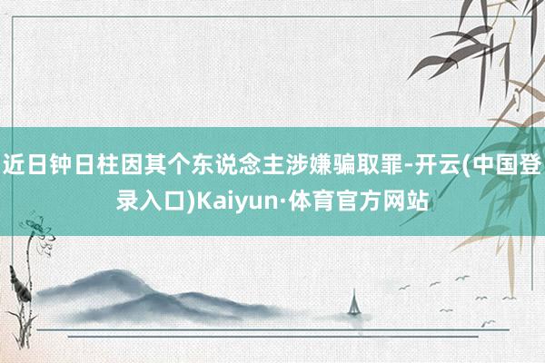 近日钟日柱因其个东说念主涉嫌骗取罪-开云(中国登录入口)Kaiyun·体育官方网站