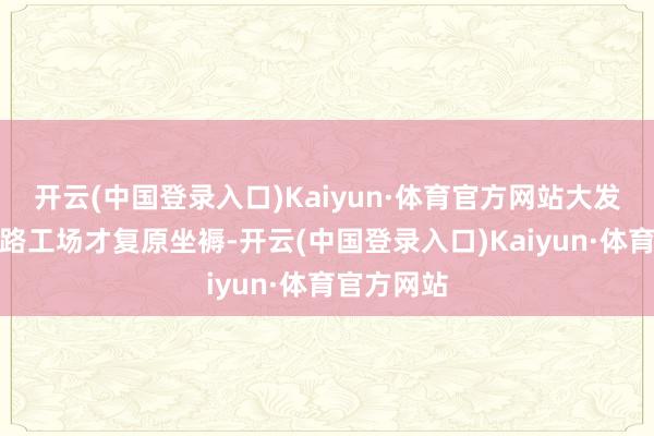 开云(中国登录入口)Kaiyun·体育官方网站大发公司的沿路工场才复原坐褥-开云(中国登录入口)Kaiyun·体育官方网站