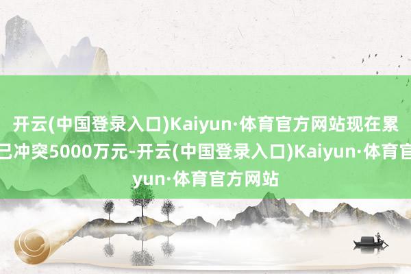 开云(中国登录入口)Kaiyun·体育官方网站现在累计票房已冲突5000万元-开云(中国登录入口)Kaiyun·体育官方网站