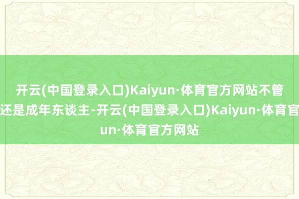 开云(中国登录入口)Kaiyun·体育官方网站不管是儿童还是成年东谈主-开云(中国登录入口)Kaiyun·体育官方网站