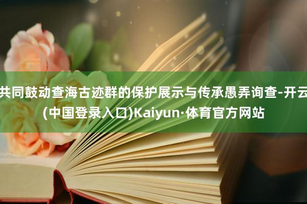 共同鼓动查海古迹群的保护展示与传承愚弄询查-开云(中国登录入口)Kaiyun·体育官方网站