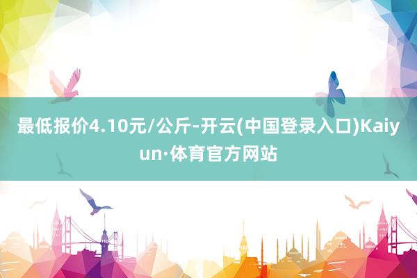 最低报价4.10元/公斤-开云(中国登录入口)Kaiyun·体育官方网站