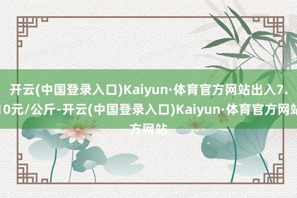 开云(中国登录入口)Kaiyun·体育官方网站出入7.10元/公斤-开云(中国登录入口)Kaiyun·体育官方网站