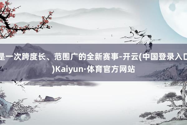 是一次跨度长、范围广的全新赛事-开云(中国登录入口)Kaiyun·体育官方网站