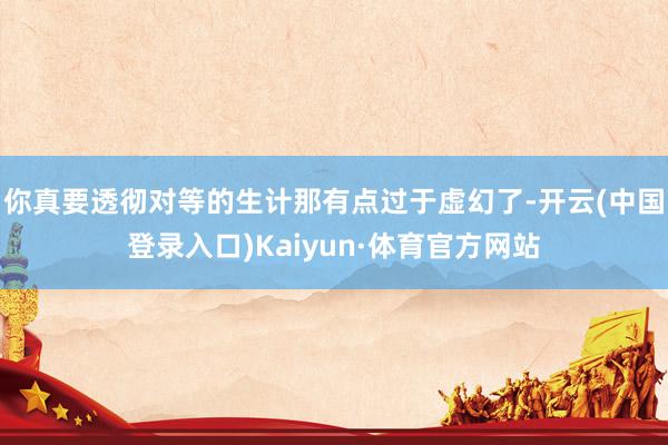 你真要透彻对等的生计那有点过于虚幻了-开云(中国登录入口)Kaiyun·体育官方网站