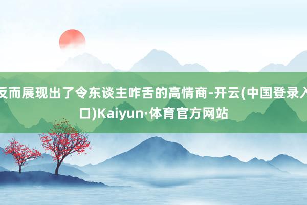 反而展现出了令东谈主咋舌的高情商-开云(中国登录入口)Kaiyun·体育官方网站