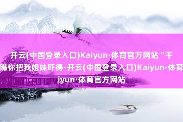 开云(中国登录入口)Kaiyun·体育官方网站“干嘛呢你？瞧你把我姐妹吓得-开云(中国登录入口)Kaiyun·体育官方网站