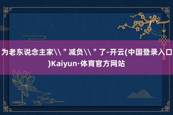 为老东说念主家\＂减负\＂了-开云(中国登录入口)Kaiyun·体育官方网站