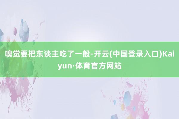 嗅觉要把东谈主吃了一般-开云(中国登录入口)Kaiyun·体育官方网站