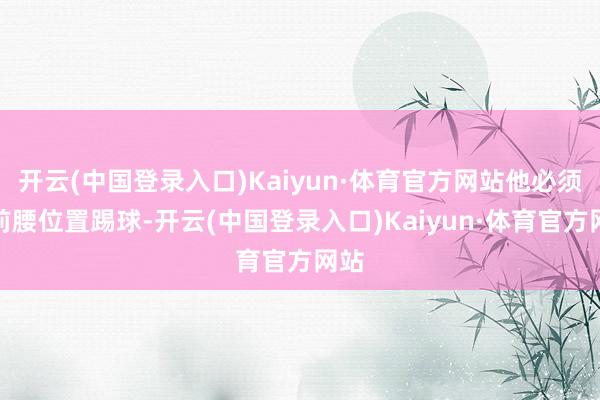 开云(中国登录入口)Kaiyun·体育官方网站他必须在前腰位置踢球-开云(中国登录入口)Kaiyun·体育官方网站