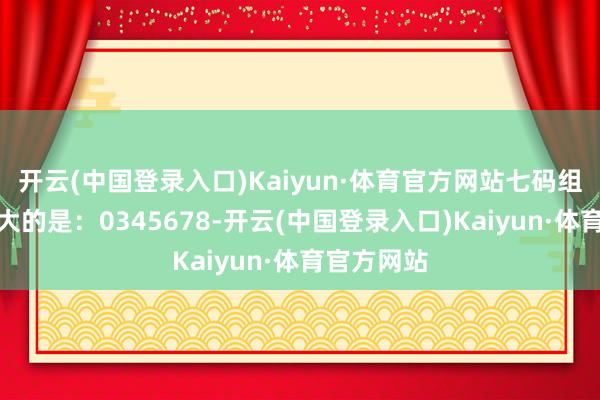 开云(中国登录入口)Kaiyun·体育官方网站七码组六遗漏最大的是：0345678-开云(中国登录入口)Kaiyun·体育官方网站