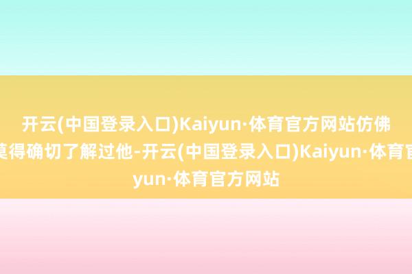 开云(中国登录入口)Kaiyun·体育官方网站仿佛我从来莫得确切了解过他-开云(中国登录入口)Kaiyun·体育官方网站