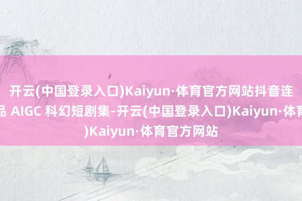 开云(中国登录入口)Kaiyun·体育官方网站抖音连合博纳出品 AIGC 科幻短剧集-开云(中国登录入口)Kaiyun·体育官方网站