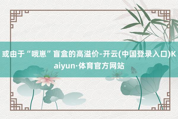 或由于“哦崽”盲盒的高溢价-开云(中国登录入口)Kaiyun·体育官方网站