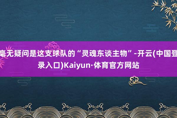 毫无疑问是这支球队的“灵魂东谈主物”-开云(中国登录入口)Kaiyun·体育官方网站