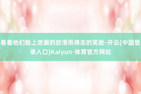 看着他们脸上泄漏的狡滑而得志的笑脸-开云(中国登录入口)Kaiyun·体育官方网站