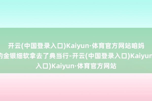 开云(中国登录入口)Kaiyun·体育官方网站咱妈悄悄地把家里的金银细软拿去了典当行-开云(中国登录入口)Kaiyun·体育官方网站