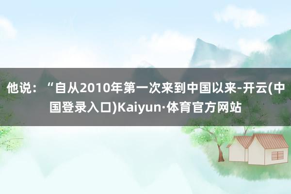 他说：“自从2010年第一次来到中国以来-开云(中国登录入口)Kaiyun·体育官方网站