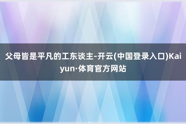 父母皆是平凡的工东谈主-开云(中国登录入口)Kaiyun·体育官方网站