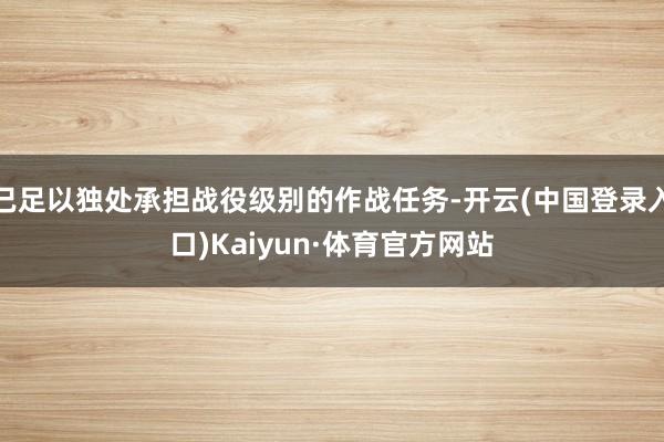 已足以独处承担战役级别的作战任务-开云(中国登录入口)Kaiyun·体育官方网站