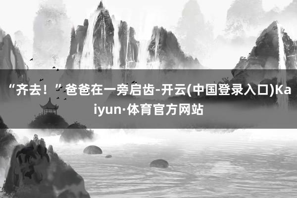 “齐去！”爸爸在一旁启齿-开云(中国登录入口)Kaiyun·体育官方网站