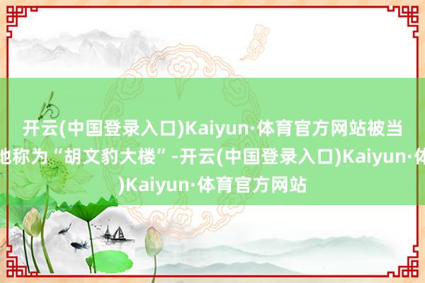 开云(中国登录入口)Kaiyun·体育官方网站被当地市民亲切地称为“胡文豹大楼”-开云(中国登录入口)Kaiyun·体育官方网站