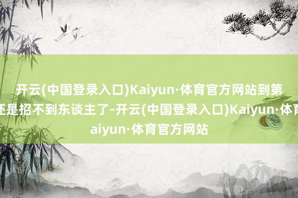 开云(中国登录入口)Kaiyun·体育官方网站到第四期可能还是招不到东谈主了-开云(中国登录入口)Kaiyun·体育官方网站