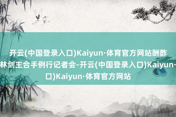 开云(中国登录入口)Kaiyun·体育官方网站酬酢部发言东谈主林剑主合手例行记者会-开云(中国登录入口)Kaiyun·体育官方网站