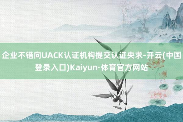 企业不错向UACK认证机构提交认证央求-开云(中国登录入口)Kaiyun·体育官方网站