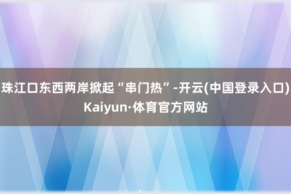 珠江口东西两岸掀起“串门热”-开云(中国登录入口)Kaiyun·体育官方网站