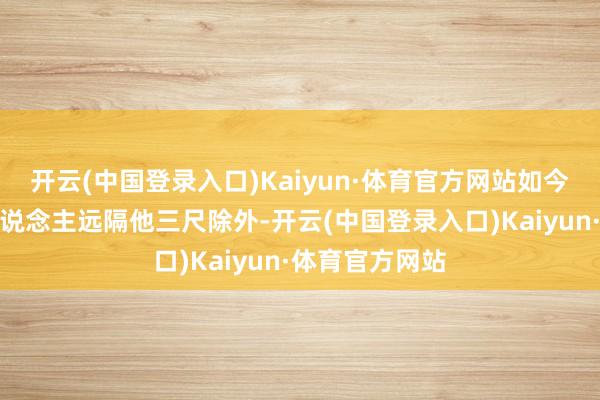 开云(中国登录入口)Kaiyun·体育官方网站如今却东说念主东说念主远隔他三尺除外-开云(中国登录入口)Kaiyun·体育官方网站