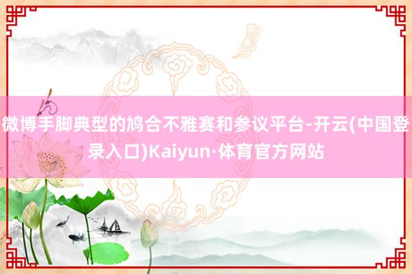 微博手脚典型的鸠合不雅赛和参议平台-开云(中国登录入口)Kaiyun·体育官方网站