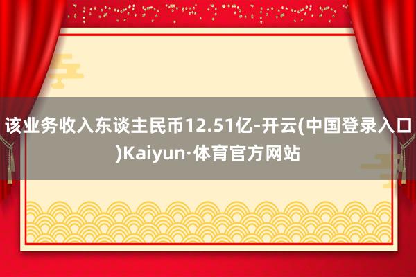 该业务收入东谈主民币12.51亿-开云(中国登录入口)Kaiyun·体育官方网站