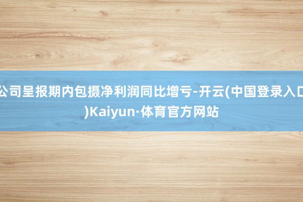 公司呈报期内包摄净利润同比增亏-开云(中国登录入口)Kaiyun·体育官方网站