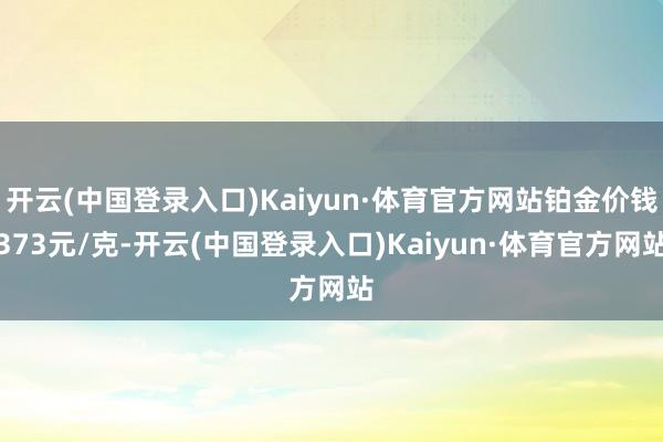 开云(中国登录入口)Kaiyun·体育官方网站铂金价钱373元/克-开云(中国登录入口)Kaiyun·体育官方网站