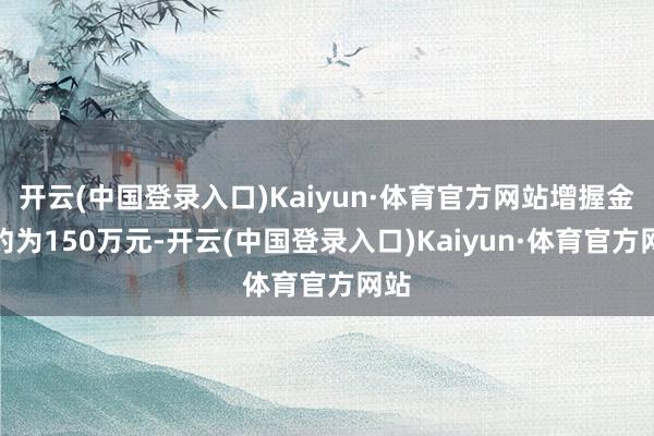 开云(中国登录入口)Kaiyun·体育官方网站增握金额约为150万元-开云(中国登录入口)Kaiyun·体育官方网站