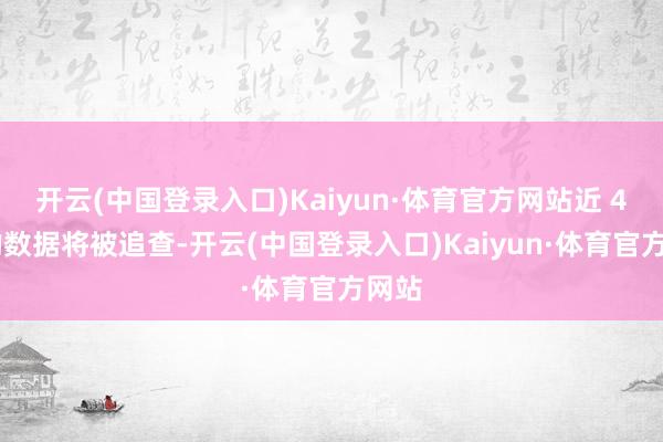 开云(中国登录入口)Kaiyun·体育官方网站近 4 年的数据将被追查-开云(中国登录入口)Kaiyun·体育官方网站