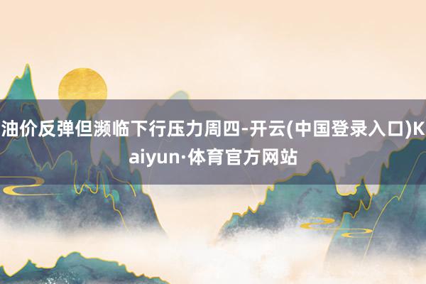 油价反弹但濒临下行压力周四-开云(中国登录入口)Kaiyun·体育官方网站