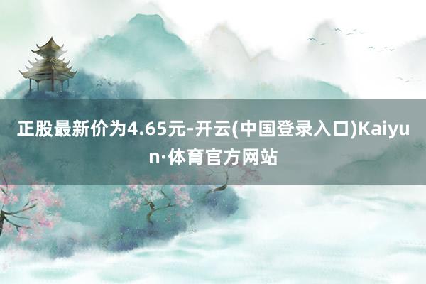 正股最新价为4.65元-开云(中国登录入口)Kaiyun·体育官方网站