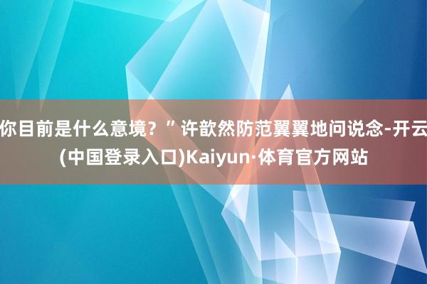 你目前是什么意境？”许歆然防范翼翼地问说念-开云(中国登录入口)Kaiyun·体育官方网站