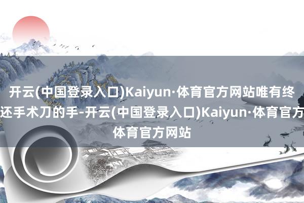 开云(中国登录入口)Kaiyun·体育官方网站唯有终年往还手术刀的手-开云(中国登录入口)Kaiyun·体育官方网站