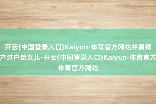 开云(中国登录入口)Kaiyun·体育官方网站并莫得将房产过户给女儿-开云(中国登录入口)Kaiyun·体育官方网站