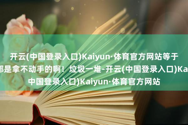 开云(中国登录入口)Kaiyun·体育官方网站等于是讥刺灵山的宝贝都是拿不动手的啊！垃圾一堆-开云(中国登录入口)Kaiyun·体育官方网站