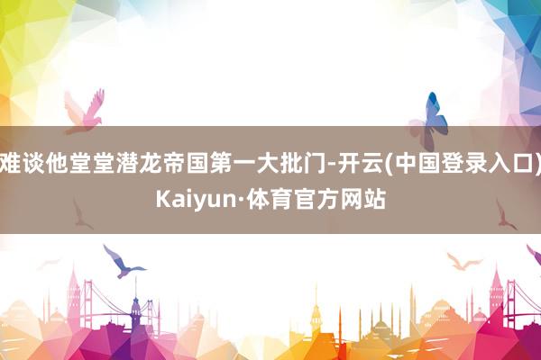 难谈他堂堂潜龙帝国第一大批门-开云(中国登录入口)Kaiyun·体育官方网站